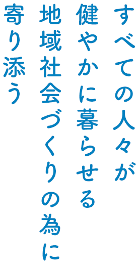 すべての人々が健やかに暮らせる 地域社会づくりの為に寄り添う